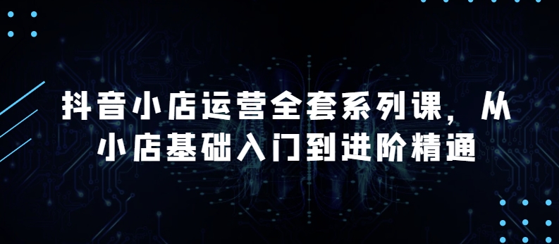 抖音小店运营全套系列课，全新升级，从小店基础入门到进阶精通，系统掌握月销百万小店的核心秘密-源码交易网
