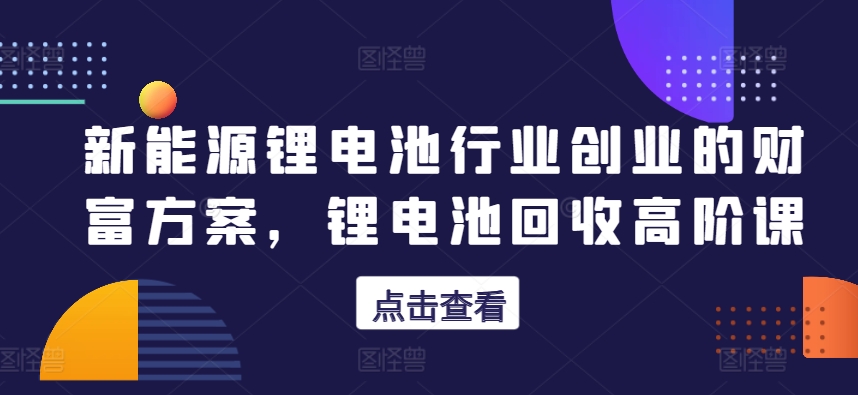 新能源锂电池行业创业的财富方案，锂电池回收高阶课-源码交易网