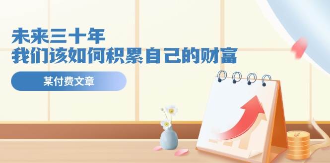 某公众号付费文《未来三十年，我们该如何积累自己的财富》-源码交易网